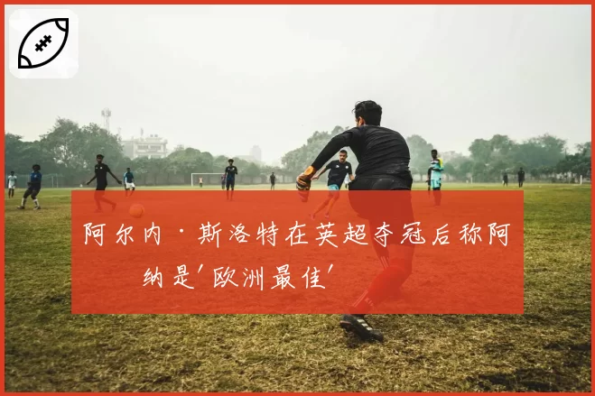 阿尔内·斯洛特在英超夺冠后称阿森纳是'欧洲最佳'
