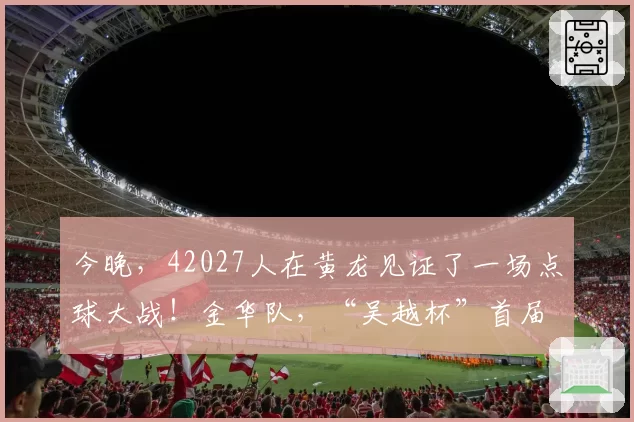 今晚，42027人在黄龙见证了一场点球大战！金华队，“吴越杯”首届冠军！