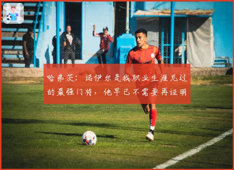 哈弗茨：诺伊尔是我职业生涯见过的最强门将，他早已不需要再证明什么