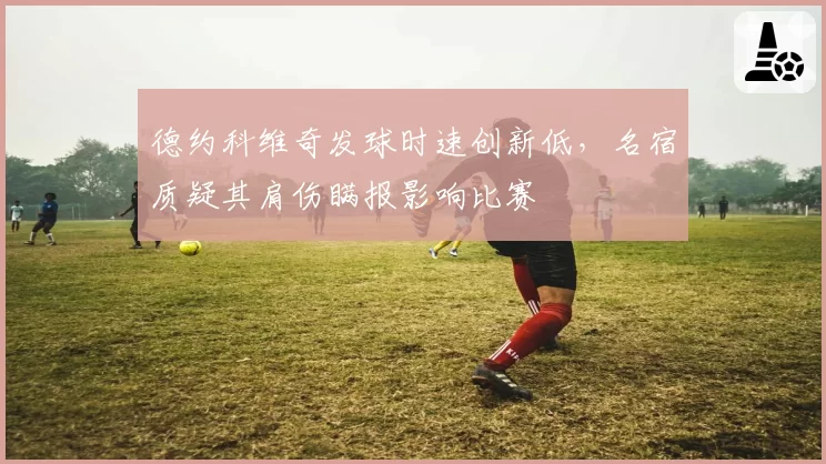 德约科维奇发球时速创新低，名宿质疑其肩伤瞒报影响比赛