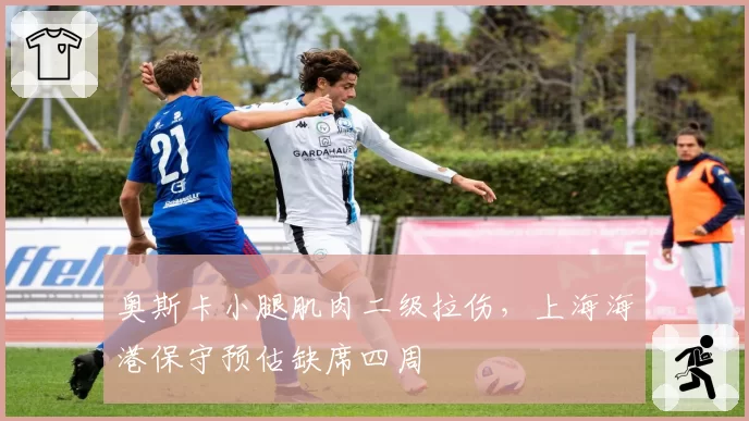 奥斯卡小腿肌肉二级拉伤，上海海港保守预估缺席四周