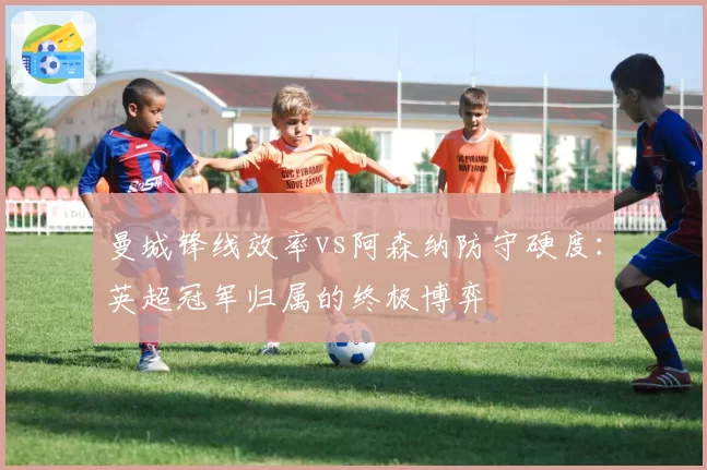 曼城锋线效率vs阿森纳防守硬度：英超冠军归属的终极博弈