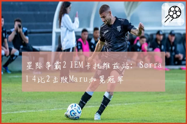 星际争霸2 IEM卡托维兹站：Serral 4比2击败Maru加冕冠军