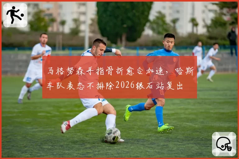 马格努森手指骨折愈合加速，哈斯车队表态不排除2026银石站复出
