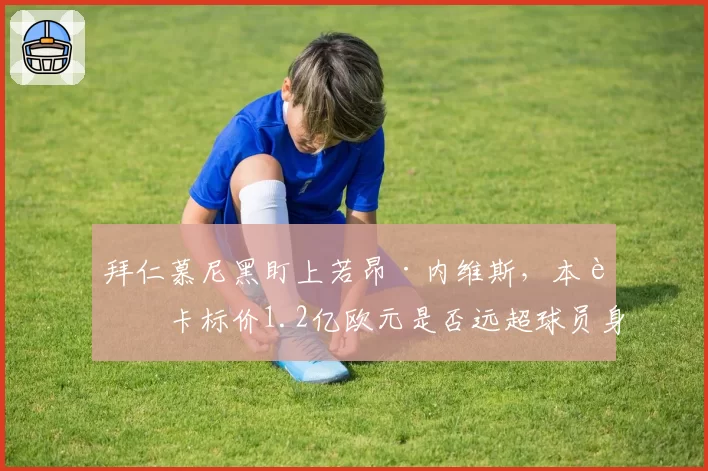 拜仁慕尼黑盯上若昂·内维斯，本菲卡标价1.2亿欧元是否远超球员身价？