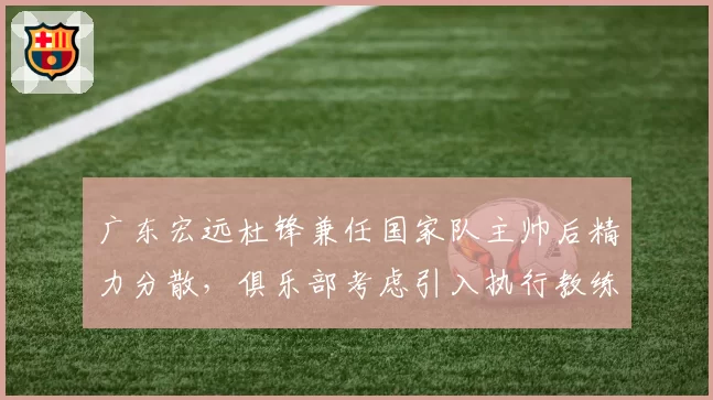 广东宏远杜锋兼任国家队主帅后精力分散，俱乐部考虑引入执行教练