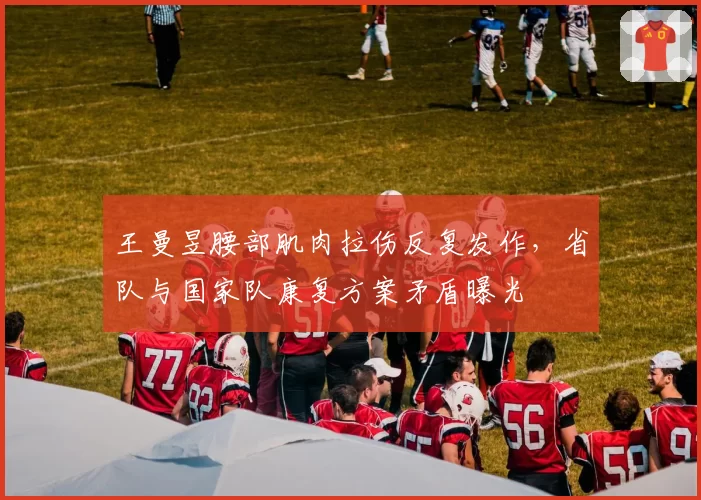王曼昱腰部肌肉拉伤反复发作，省队与国家队康复方案矛盾曝光