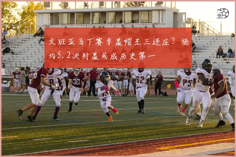 文班亚马下赛季盖帽王三连庄？场均5.2次封盖或成历史第一
