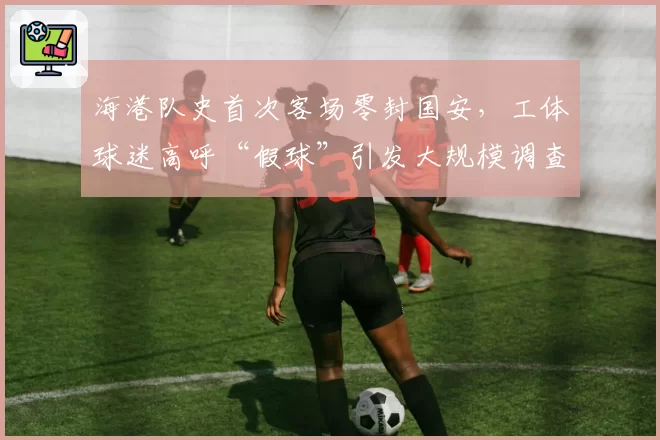 海港队史首次客场零封国安，工体球迷高呼“假球”引发大规模调查