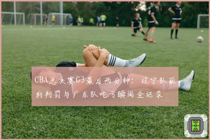 CBA总决赛G3最后两分钟:辽宁队获利判罚与广东队吃亏瞬间全记录