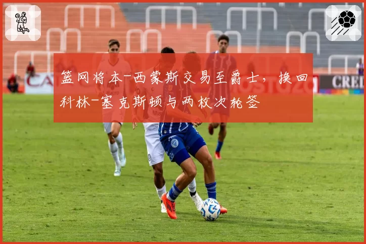 篮网将本-西蒙斯交易至爵士,换回科林-塞克斯顿与两枚次轮签