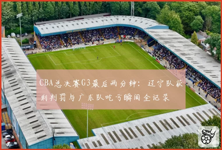 CBA总决赛G3最后两分钟:辽宁队获利判罚与广东队吃亏瞬间全记录