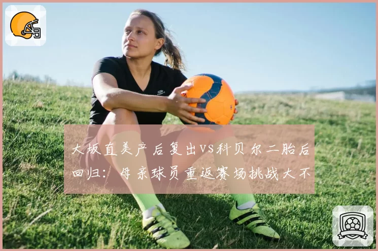 大坂直美产后复出vs科贝尔二胎后回归:母亲球员重返赛场挑战大不同