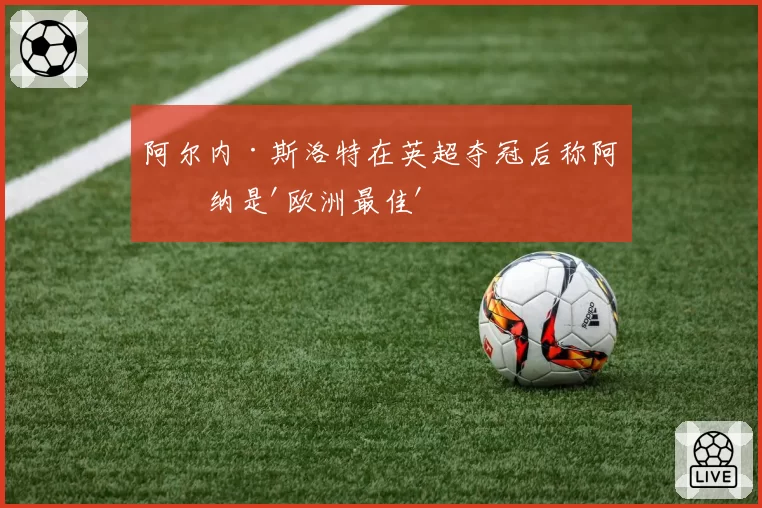 阿尔内·斯洛特在英超夺冠后称阿森纳是'欧洲最佳'
