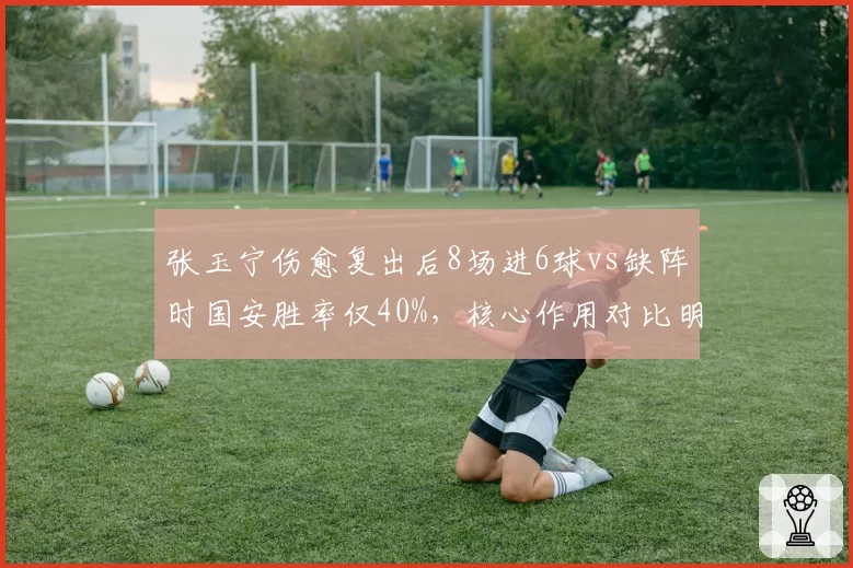 张玉宁伤愈复出后8场进6球vs缺阵时国安胜率仅40%，核心作用对比明显
