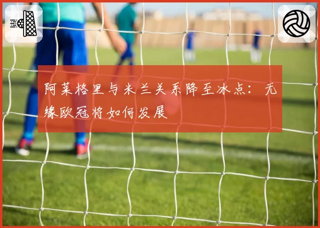 阿莱格里与米兰关系降至冰点：无缘欧冠将如何发展