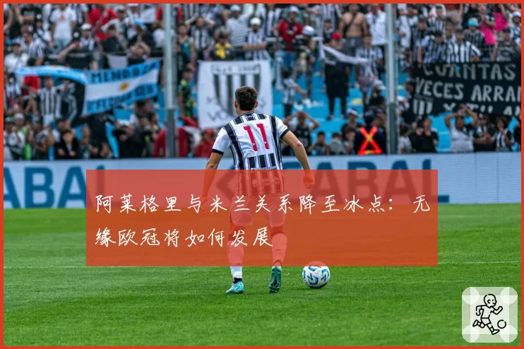 阿莱格里与米兰关系降至冰点：无缘欧冠将如何发展