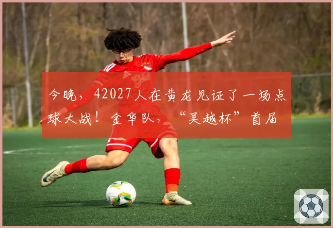 今晚,42027人在黄龙见证了一场点球大战!金华队,“吴越杯”首届冠军!