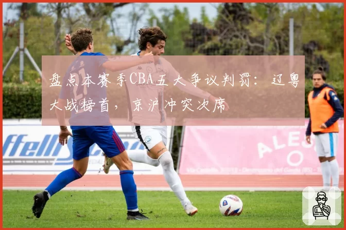 盘点本赛季CBA五大争议判罚：辽粤大战榜首，京沪冲突次席