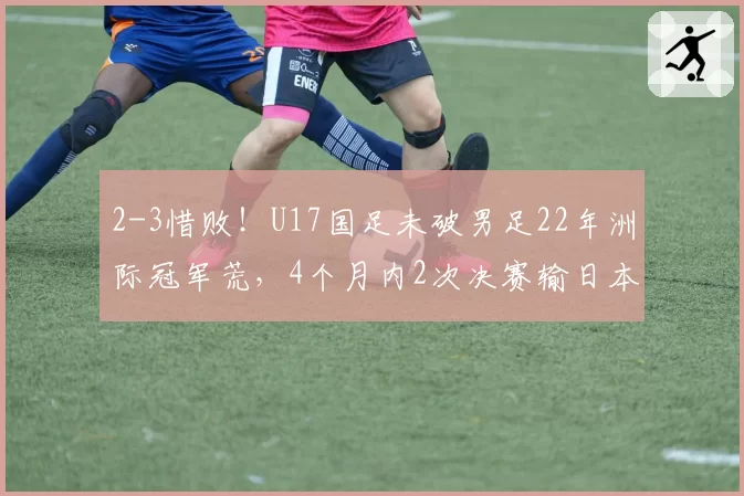 2-3惜败！U17国足未破男足22年洲际冠军荒，4个月内2次决赛输日本