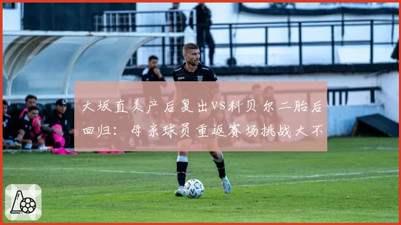 大坂直美产后复出vs科贝尔二胎后回归：母亲球员重返赛场挑战大不同