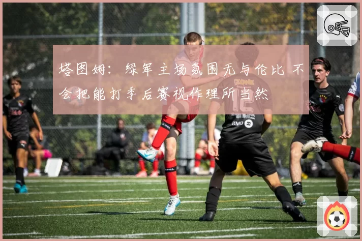 塔图姆：绿军主场氛围无与伦比 不会把能打季后赛视作理所当然