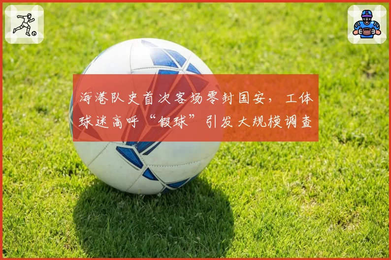 海港队史首次客场零封国安,工体球迷高呼“假球”引发大规模调查