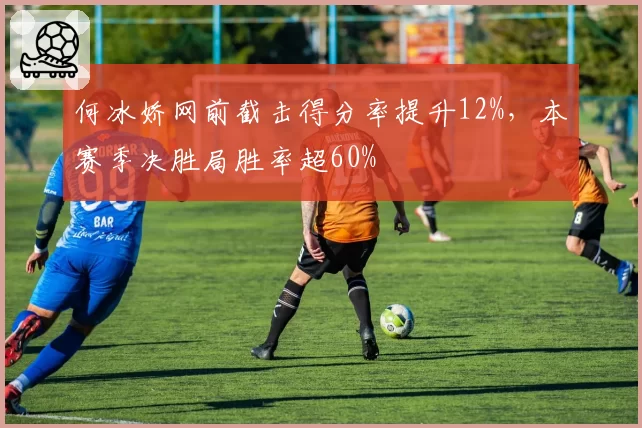 何冰娇网前截击得分率提升12%，本赛季决胜局胜率超60%